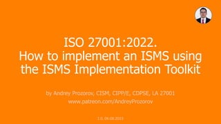 ISO 27001:2022.
How to implement an ISMS using
the ISMS Implementation Toolkit
by Andrey Prozorov, CISM, CIPP/E, CDPSE, LA 27001
www.patreon.com/AndreyProzorov
1.0, 06.08.2023
 