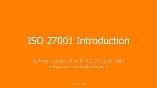 ISO 27001 Introduction
by Andrey Prozorov, CISM, CIPP/E, CDPSE, LA 27001
www.patreon.com/AndreyProzorov
1.0, 23.11.2022
 