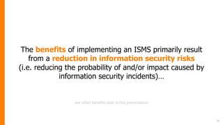 The benefits of implementing an ISMS primarily result
from a reduction in information security risks
(i.e. reducing the probability of and/or impact caused by
information security incidents)…
10
see other benefits later in this presentation
 
