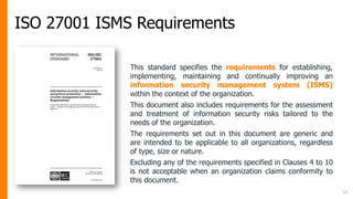 This standard specifies the requirements for establishing,
implementing, maintaining and continually improving an
information security management system (ISMS)
within the context of the organization.
This document also includes requirements for the assessment
and treatment of information security risks tailored to the
needs of the organization.
The requirements set out in this document are generic and
are intended to be applicable to all organizations, regardless
of type, size or nature.
Excluding any of the requirements specified in Clauses 4 to 10
is not acceptable when an organization claims conformity to
this document.
14
ISO 27001 ISMS Requirements
 