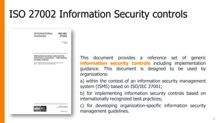 ISO 27002 Information Security controls
15
This document provides a reference set of generic
information security controls including implementation
guidance. This document is designed to be used by
organizations:
a) within the context of an information security management
system (ISMS) based on ISO/IEC 27001;
b) for implementing information security controls based on
internationally recognized best practices;
c) for developing organization-specific information security
management guidelines.
 