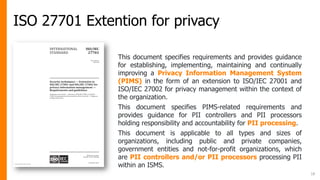 ISO 27701 Extention for privacy
18
This document specifies requirements and provides guidance
for establishing, implementing, maintaining and continually
improving a Privacy Information Management System
(PIMS) in the form of an extension to ISO/IEC 27001 and
ISO/IEC 27002 for privacy management within the context of
the organization.
This document specifies PIMS-related requirements and
provides guidance for PII controllers and PII processors
holding responsibility and accountability for PII processing.
This document is applicable to all types and sizes of
organizations, including public and private companies,
government entities and not-for-profit organizations, which
are PII controllers and/or PII processors processing PII
within an ISMS.
 
