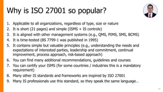 Why is ISO 27001 so popular?
1. Applicable to all organizations, regardless of type, size or nature
2. It is short (21 pages) and simple (ISMS + IS controls)
3. It is aligned with other management systems (e.g., QMS, PIMS, SMS, BCMS)
4. It is time-tested (BS 7799-1 was published in 1995)
5. It contains simple but valuable principles (e.g., understanding the needs and
expectations of interested parties, leadership and commitment, continual
improvement, process approach, risk-based approach)
6. You can find many additional recommendations, guidelines and courses
7. You can certify your ISMS (for some countries / industries this is a mandatory
requirement)
8. Many other IS standards and frameworks are inspired by ISO 27001
9. Many IS professionals use this standard, so they speak the same language…
19
 