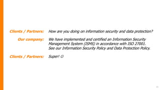 21
Clients / Partners: How are you doing on information security and data protection?
Our company: We have implemented and certified an Information Security
Management System (ISMS) in accordance with ISO 27001.
See our Information Security Policy and Data Protection Policy.
Clients / Partners: Super! J
 