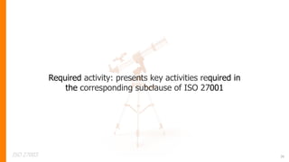 26
Required activity: presents key activities required in
the corresponding subclause of ISO 27001
ISO 27003
 