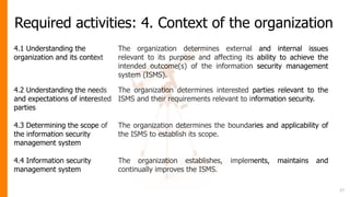 Required activities: 4. Context of the organization
27
4.1 Understanding the
organization and its context
The organization determines external and internal issues
relevant to its purpose and affecting its ability to achieve the
intended outcome(s) of the information security management
system (ISMS).
4.2 Understanding the needs
and expectations of interested
parties
The organization determines interested parties relevant to the
ISMS and their requirements relevant to information security.
4.3 Determining the scope of
the information security
management system
The organization determines the boundaries and applicability of
the ISMS to establish its scope.
4.4 Information security
management system
The organization establishes, implements, maintains and
continually improves the ISMS.
 