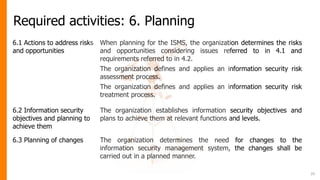 Required activities: 6. Planning
6.1 Actions to address risks
and opportunities
When planning for the ISMS, the organization determines the risks
and opportunities considering issues referred to in 4.1 and
requirements referred to in 4.2.
The organization defines and applies an information security risk
assessment process.
The organization defines and applies an information security risk
treatment process.
6.2 Information security
objectives and planning to
achieve them
The organization establishes information security objectives and
plans to achieve them at relevant functions and levels.
6.3 Planning of changes The organization determines the need for changes to the
information security management system, the changes shall be
carried out in a planned manner.
29
 