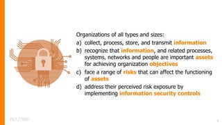 Organizations of all types and sizes:
a) collect, process, store, and transmit information
b) recognize that information, and related processes,
systems, networks and people are important assets
for achieving organization objectives
c) face a range of risks that can affect the functioning
of assets
d) address their perceived risk exposure by
implementing information security controls
ISO 27000 3
 