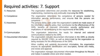 Required activities: 7. Support
7.1 Resources The organization determines and provides the resources for establishing,
implementing, maintaining and continually improving the ISMS.
7.2 Competence The organization determines the competence of persons needed for
information security performance, and ensures that the persons are
competent.
7.3 Awareness The persons doing work under the organization’s control are made aware of
the information security policy, their contribution to the effectiveness of the
ISMS, benefits of improved information security performance and
implications of not conforming to the requirements of the ISMS.
7.4 Communication The organization determines the needs for internal and external
communications related to the ISMS.
7.5 Documented information The organization includes documented information in the ISMS as directly
required by ISO/IEC 27001, as well as determined by the organization as
being necessary for the effectiveness of the ISMS.
When creating and updating documented information, the organization
ensures its appropriate identification and description, format and media,
and review and approval.
The organization manages documented information throughout its lifecycle
and makes it available where and when needed. 30
 