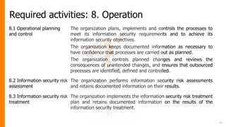 Required activities: 8. Operation
8.1 Operational planning
and control
The organization plans, implements and controls the processes to
meet its information security requirements and to achieve its
information security objectives.
The organization keeps documented information as necessary to
have confidence that processes are carried out as planned.
The organization controls planned changes and reviews the
consequences of unintended changes, and ensures that outsourced
processes are identified, defined and controlled.
8.2 Information security risk
assessment
The organization performs information security risk assessments
and retains documented information on their results.
8.3 Information security risk
treatment
The organization implements the information security risk treatment
plan and retains documented information on the results of the
information security treatment.
31
 
