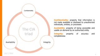 5
The CIA
triad
Confidentiality
Integrity
Availability
Confidentiality: property that information is
not made available or disclosed to unauthorized
individuals, entities, or processes
Availability: property of being accessible and
usable on demand by an authorized entity
Integrity: property of accuracy and
completeness
ISO 27000
 