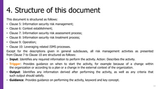 4. Structure of this document
This document is structured as follows:
• Clause 5: Information security risk management;
• Clause 6: Context establishment;
• Clause 7: Information security risk assessment process;
• Clause 8: Information security risk treatment process;
• Clause 9: Operation;
• Clause 10: Leveraging related ISMS processes.
Except for the descriptions given in general subclauses, all risk management activities as presented
from Clause 7 to Clause 10 are structured as follows:
• Input: Identifies any required information to perform the activity. Action: Describes the activity.
• Trigger: Provides guidance on when to start the activity, for example because of a change within
the organization or according to a plan or a change in the external context of the organization.
• Output: Identifies any information derived after performing the activity, as well as any criteria that
such output should satisfy.
• Guidance: Provides guidance on performing the activity, keyword and key concept.
13
 