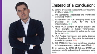 30
Instead of a conclusion:
1. General procedures (Assessment and Treatment)
are OK, as usual. J J
2. Two approaches: asset-based and event-based
(scenarios), finally J
3. «9.Operation» and «10.Leveraging related ISMS
processes» are useful for the ISMS
implementation. J J
4. Tables «A.10 Examples of typical threats», and
«A.11 Examples of typical vulnerabilities»,
likelihood and consequence scales can be used
for inspiration. J
5. «A.2 Practical techniques» are poorly designed
and described. New figures and the examples of
scenarios are useless. L L
6. ISO 27005:2022 is a very complicated standard
and every new version makes it more difficult. L
In my opinion, the ISACA IT Risk and IRAM2 are
much more useful and practical. I recommend using
them.
 