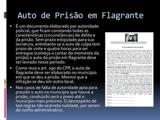 Auto de Prisão em Flagrante
 É um documento elaborado por autoridade
  policial, que ficam constando todas as
  características (circunstâncias) do delito e
  da prisão. Sem prazo estipulado para sua
  lavratura, entretanto se o auto de culpa tem
  prazo de vinte e quatro horas para ser
  entregue (começa a contar do momento da
  prisão) o auto da prisão em flagrante deve
  ser lavrado nesse período.
 Como reza o art. 290 do CPP, o auto de
  flagrante deve ser elaborado no município
  em que se deu a prisão. Mesmo que a
  infração se deu em outro local.
 Nos casos de falta de autoridade apta para
  presidir o auto no município que houve a
  prisão, conduzido será o preso até o
  município mais próximo. O desrespeito de
  tais regras não acarreta nulidade, por serem
  de cunho administrativo.
 