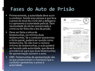 Fases do Auto de Prisão
 Primeiramente, a autoridade deve ouvir
  o condutor. Sendo essa pessoa a que leva
  o preso do local do crime até a delegacia
  e a apresenta à autoridade policial. Sem
  necessidade de ela ter presenciado o
  crime ou ter feito ela o ato de prisão.
 Deve ser feita a oitiva de
  testemunhas, no mínimo duas
  testemunhas. Se o condutor presenciou
  o ilícito penal, poderá ser ouvido como
  testemunha. Se não tiver o número
  mínimo de testemunhas, o auto poderá
  ser lavrado pela autoridade, que deverá
  providenciar para que duas testemunhas
  de apresentação assinem o auto.
 OBS: Testemunhas de apresentação são
  as que presenciaram o momento que o
  condutor apresentou o preso à
  autoridade .
 