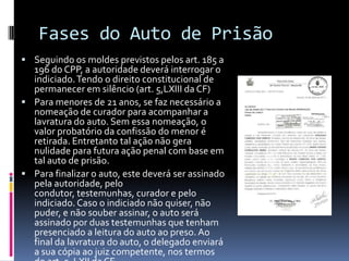 Fases do Auto de Prisão
 Seguindo os moldes previstos pelos art. 185 a
  196 do CPP, a autoridade deverá interrogar o
  indiciado. Tendo o direito constitucional de
  permanecer em silêncio (art. 5,LXIII da CF)
 Para menores de 21 anos, se faz necessário a
  nomeação de curador para acompanhar a
  lavratura do auto. Sem essa nomeação, o
  valor probatório da confissão do menor é
  retirada. Entretanto tal ação não gera
  nulidade para futura ação penal com base em
  tal auto de prisão.
 Para finalizar o auto, este deverá ser assinado
  pela autoridade, pelo
  condutor, testemunhas, curador e pelo
  indiciado. Caso o indiciado não quiser, não
  puder, e não souber assinar, o auto será
  assinado por duas testemunhas que tenham
  presenciado a leitura do auto ao preso. Ao
  final da lavratura do auto, o delegado enviará
  a sua cópia ao juiz competente, nos termos
 