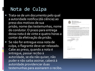 Nota de Culpa
 Trata-se de um documento pelo qual
  a autoridade notifica (dá ciência) ao
  preso dos motivos de sua
  prisão, nome das testemunhas, nome
  do condutor. O prazo para entrega
  dessa nota é de vinte e quatro horas a
  contar da efetivação da prisão.
 Se não for entregue essa nota de
  culpa, o flagrante deve ser relaxado.
  Cabe ao preso, quando a nota é
  entregue, passar recibo à
  autoridade, se ela não quiser, não
  puder e não saiba assinar, caberá à
  autoridade providenciar duas
  testemunhas para assinarem o recibo.
 