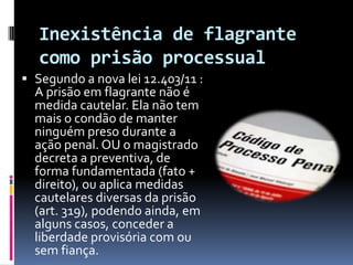 Inexistência de flagrante
   como prisão processual
 Segundo a nova lei 12.403/11 :
  A prisão em flagrante não é
  medida cautelar. Ela não tem
  mais o condão de manter
  ninguém preso durante a
  ação penal. OU o magistrado
  decreta a preventiva, de
  forma fundamentada (fato +
  direito), ou aplica medidas
  cautelares diversas da prisão
  (art. 319), podendo ainda, em
  alguns casos, conceder a
  liberdade provisória com ou
  sem fiança.
 