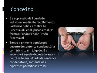 Conceito
 É a supressão da liberdade
  individual mediante recolhimento.
  Podemos definir em Direito
  Processual Penal, prisão em duas
  formas: Prisão Penal e Prisão
  Processual
 Sendo a primeira aquela que
  decorre de sentença condenatória
  com trânsito em julgado. E a
  segunda é aquela decretada antes
  do trânsito em julgado da sentença
  condenatória, somente nas
  hipóteses permitidas em lei.
 