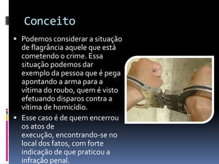 Conceito
 Podemos considerar a situação
  de flagrância aquele que está
  cometendo o crime. Essa
  situação podemos dar
  exemplo da pessoa que é pega
  apontando a arma para a
  vítima do roubo, quem é visto
  efetuando disparos contra a
  vítima de homicídio.
 Esse caso é de quem encerrou
  os atos de
  execução, encontrando-se no
  local dos fatos, com forte
  indicação de que praticou a
  infração penal.
 