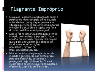 Flagrante Impróprio
 Ou quase flagrante, é a situação de quem é
  perseguido logo após pelo ofendido, pela
  autoridade ou por qualquer pessoa, em
  situação que se faça presumir ser o autor da
  infração. É a situação do sujeito que foge
  do local do delito, mas é perseguido.
 Mas se faz necessária à perseguição ter-se
  iniciado de imediato, a expressão “logo
  após” representa o tempo necessário para
  que a polícia seja chamada, chegue ao
  local, tome as informações
  necessárias, direção de
  fuga, características, etc.
 Muitas doutrinas alegam que depois de
  iniciada a perseguição não existe prazo
  para sua efetivação, desde que a
  perseguição seja ininterrupta. Que não
  existe prazo de vinte e quatro horas para a
  efetivação da prisão em flagrante .
 