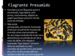Flagrante Presumido
 Considera-se em flagrante quem é
  encontrado, logo depois, com
  armas, instrumentos, objetos ou
  papéis que façam presumir ser ele
  autor da infração.
 Não existe
  perseguição, entretanto, localizado
  ainda que casualmente na posse de
  uma das coisas mencionadas na
  lei, que traga condições de surgir seria
  desconfiança no sentido de ser ele o
  autor do delito. Em relação à
  expressão “logo depois” somente
  deve ser analisado no caso
  concreto, de acordo com a gravidade
  do crime, muitas jurisprudências
  aceitam a ideia de um curto espaço de
 