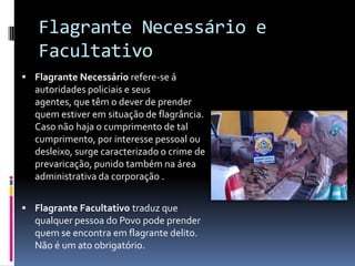 Flagrante Necessário e
   Facultativo
 Flagrante Necessário refere-se á
  autoridades policiais e seus
  agentes, que têm o dever de prender
  quem estiver em situação de flagrância.
  Caso não haja o cumprimento de tal
  cumprimento, por interesse pessoal ou
  desleixo, surge caracterizado o crime de
  prevaricação, punido também na área
  administrativa da corporação .


 Flagrante Facultativo traduz que
  qualquer pessoa do Povo pode prender
  quem se encontra em flagrante delito.
  Não é um ato obrigatório.
 