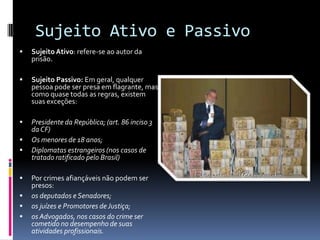 Sujeito Ativo e Passivo
   Sujeito Ativo: refere-se ao autor da
    prisão.

   Sujeito Passivo: Em geral, qualquer
    pessoa pode ser presa em flagrante, mas
    como quase todas as regras, existem
    suas exceções:

   Presidente da República; (art. 86 inciso 3
    da CF)
   Os menores de 18 anos;
   Diplomatas estrangeiros (nos casos de
    tratado ratificado pelo Brasil)

   Por crimes afiançáveis não podem ser
    presos:
   os deputados e Senadores;
   os juízes e Promotores de Justiça;
   os Advogados, nos casos do crime ser
    cometido no desempenho de suas
    atividades profissionais.
 