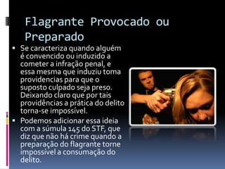 Flagrante Provocado ou
   Preparado
 Se caracteriza quando alguém
  é convencido ou induzido a
  cometer a infração penal, e
  essa mesma que induziu toma
  providencias para que o
  suposto culpado seja preso.
  Deixando claro que por tais
  providências a prática do delito
  torna-se impossível.
 Podemos adicionar essa ideia
  com a súmula 145 do STF, que
  diz que não há crime quando a
  preparação do flagrante torne
  impossível a consumação do
  delito.
 