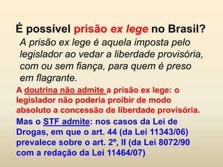 É possível prisão ex lege no Brasil?
A prisão ex lege é aquela imposta pelo
legislador ao vedar a liberdade provisória,
com ou sem fiança, para quem é preso
em flagrante.
A doutrina não admite a prisão ex lege: o
legislador não poderia proibir de modo
absoluto a concessão de liberdade provisória.
Mas o STF admite: nos casos da Lei de
Drogas, em que o art. 44 (da Lei 11343/06)
prevalece sobre o art. 2º, II (da Lei 8072/90
com a redação da Lei 11464/07)
 