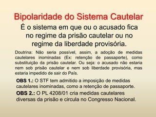 Bipolaridade do Sistema Cautelar
  É o sistema em que ou o acusado fica
   no regime da prisão cautelar ou no
     regime da liberdade provisória.
Doutrina: Não seria possível, assim, a adoção de medidas
cautelares inominadas (Ex: retenção de passaporte), como
substituição da prisão cautelar. Ou seja: o acusado não estaria
nem sob prisão cautelar e nem sob liberdade provisória, mas
estaria impedido de sair do País.
OBS 1.: O STF tem admitido a imposição de medidas
cautelares inominadas, como a retenção de passaporte.
OBS 2.: O PL 4208/01 cria medidas cautelares
diversas da prisão e circula no Congresso Nacional.
 