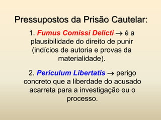 Pressupostos da Prisão Cautelar:
   1. Fumus Comissi Delicti  é a
   plausibilidade do direito de punir
    (indícios de autoria e provas da
             materialidade).

   2. Periculum Libertatis  perigo
  concreto que a liberdade do acusado
    acarreta para a investigação ou o
                processo.
 