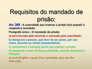 Requisitos do mandado de
          prisão:
Art. 285 - A autoridade que ordenar a prisão fará expedir o
respectivo mandado.
Parágrafo único - O mandado de prisão:
a) será lavrado pelo escrivão e assinado pela autoridade;
b) designará a pessoa, que tiver de ser presa, por seu
nome, alcunha ou sinais característicos;
c) mencionará a infração penal que motivar a prisão;
d) declarará o valor da fiança arbitrada, quando afiançável a
infração;
e) será dirigido a quem tiver qualidade para dar-lhe
execução.
 