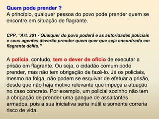 Quem pode prender ?
A princípio, qualquer pessoa do povo pode prender quem se
encontre em situação de flagrante.

CPP, “Art. 301 - Qualquer do povo poderá e as autoridades policiais
e seus agentes deverão prender quem quer que seja encontrado em
flagrante delito.”


A polícia, contudo, tem o dever de ofício de executar a
prisão em flagrante. Ou seja, o cidadão comum pode
prender, mas não tem obrigação de fazê-lo. Já os policiais,
mesmo na folga, não podem se esquivar de efetuar a prisão,
desde que não haja motivo relevante que impeça a atuação
no caso concreto. Por exemplo, um policial sozinho não tem
a obrigação de prender uma gangue de assaltantes
armados, pois a sua iniciativa seria inútil e somente correria
risco de vida.
 