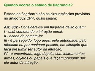 Quando ocorre o estado de flagrância?

Estado de flagrância são as circunstâncias previstas
no artigo 302 CPP, quais sejam:

Art. 302 - Considera-se em flagrante delito quem:
I - está cometendo a infração penal;
II - acaba de cometê-la;
III - é perseguido, logo após, pela autoridade, pelo
ofendido ou por qualquer pessoa, em situação que
faça presumir ser autor da infração;
IV - é encontrado, logo depois, com instrumentos,
armas, objetos ou papéis que façam presumir ser
ele autor da infração.
 
