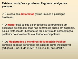 Existem restrições a prisão em flagrante de algumas
pessoas:

 É o caso dos diplomatas (estão imunes à jurisdição
brasileira).

 O menor está sujeito a ser detido se surpreendido em
execução de infração, mas não se trata de prisão em flagrante,
pois a restrição da liberdade se faz em vista da apresentação
posterior do adolescente à autoridade competente.

 Os Magistrados e membros do Ministério Público
somente poderão ser presos em caso de crime inafiançável
(artigos 33, inc. II, da LOMN, e 40, inc. III, da LONMP).
 
