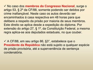  No caso dos membros do Congresso Nacional, surge o
artigo 53, § 2º da CF/88, somente podendo ser detidos por
crime inafiançável. Neste caso os autos deverão ser
encaminhados á casa respectiva em 48 horas para que
delibere a respeito da prisão por maioria de seus membros.
Este direito se aplica desde a expedição do diploma. Por
extensão do artigo 27, § 1º, da Constituição Federal, a mesma
regra aplica-se aos deputados estaduais, no que couber.

 A CF/88, em seu artigo 86, §3°, estabelece que o
Presidente da República não está sujeito a qualquer espécie
de prisão provisória, até a superveniência de sentença
condenatória.
 