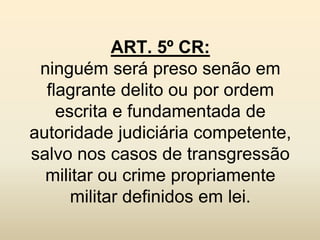 ART. 5º CR:
 ninguém será preso senão em
  flagrante delito ou por ordem
    escrita e fundamentada de
autoridade judiciária competente,
salvo nos casos de transgressão
  militar ou crime propriamente
      militar definidos em lei.
 