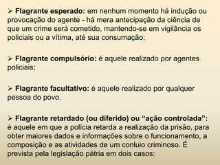  Flagrante esperado: em nenhum momento há indução ou
provocação do agente - há mera antecipação da ciência de
que um crime será cometido, mantendo-se em vigilância os
policiais ou a vítima, até sua consumação;

 Flagrante compulsório: é aquele realizado por agentes
policiais;

 Flagrante facultativo: é aquele realizado por qualquer
pessoa do povo.

 Flagrante retardado (ou diferido) ou “ação controlada”:
é aquele em que a polícia retarda a realização da prisão, para
obter maiores dados e informações sobre o funcionamento, a
composição e as atividades de um conluio criminoso. É
prevista pela legislação pátria em dois casos:
 
