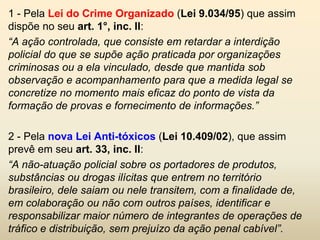 1 - Pela Lei do Crime Organizado (Lei 9.034/95) que assim
dispõe no seu art. 1°, inc. II:
“A ação controlada, que consiste em retardar a interdição
policial do que se supõe ação praticada por organizações
criminosas ou a ela vinculado, desde que mantida sob
observação e acompanhamento para que a medida legal se
concretize no momento mais eficaz do ponto de vista da
formação de provas e fornecimento de informações.”

2 - Pela nova Lei Anti-tóxicos (Lei 10.409/02), que assim
prevê em seu art. 33, inc. II:
“A não-atuação policial sobre os portadores de produtos,
substâncias ou drogas ilícitas que entrem no território
brasileiro, dele saiam ou nele transitem, com a finalidade de,
em colaboração ou não com outros países, identificar e
responsabilizar maior número de integrantes de operações de
tráfico e distribuição, sem prejuízo da ação penal cabível”.
 