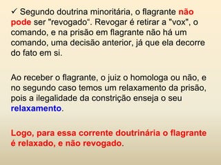  Segundo doutrina minoritária, o flagrante não
pode ser "revogado“. Revogar é retirar a "vox", o
comando, e na prisão em flagrante não há um
comando, uma decisão anterior, já que ela decorre
do fato em si.

Ao receber o flagrante, o juiz o homologa ou não, e
no segundo caso temos um relaxamento da prisão,
pois a ilegalidade da constrição enseja o seu
relaxamento.

Logo, para essa corrente doutrinária o flagrante
é relaxado, e não revogado.
 