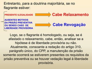 Entretanto, para a doutrina majoritária, se no
flagrante estiver:
PRESENTE ILEGALIDADE            Cabe Relaxamento
AUSENTES MOTIVOS
DA PRISÃO PREVENTIVA
OU SENDO CASO DE                Cabe Revogação
LIBERDADE PROVISÓRIA


     Logo, se o flagrante é homologado, ou seja, se é
    afastado o relaxamento, cabe, então, analisar se a
        hipótese é de liberdade provisória ou não.
     Atualmente, consoante a redação do artigo 310,
    parágrafo único, do CPP, a manutenção da prisão
somente ocorrerá se estiverem presentes os requisitos da
prisão preventiva ou se houver vedação legal à liberdade
                         provisória.
 