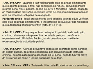 Art. 310, CPP - Quando o juiz verificar pelo auto de prisão em flagrante
que o agente praticou o fato, nas condições do Art. 23, do Código Penal -
reforma penal 1984, poderá, depois de ouvir o Ministério Público, conceder
ao réu liberdade provisória, mediante termo de comparecimento a todos os
atos do processo, sob pena de revogação.
Parágrafo único - Igual procedimento será adotado quando o juiz verificar,
pelo auto de prisão em flagrante, a inocorrência de qualquer das hipóteses
que autorizam a prisão preventiva (arts. 311 e 312).

Art. 311, CPP - Em qualquer fase do inquérito policial ou da instrução
criminal, caberá a prisão preventiva decretada pelo juiz, de ofício, a
requerimento do Ministério Público, ou do querelante, ou mediante
representação da autoridade policial.

Art. 312, CPP - A prisão preventiva poderá ser decretada como garantia
da ordem pública, da ordem econômica, por conveniência da instrução
criminal, ou para assegurar a aplicação da lei penal, quando houver prova
da existência do crime e indício suficiente de autoria.

Arts. 321 e ss., CPP - Tratam da Liberdade Provisória, com e sem fiança.
 