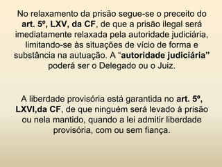 No relaxamento da prisão segue-se o preceito do
  art. 5º, LXV, da CF, de que a prisão ilegal será
imediatamente relaxada pela autoridade judiciária,
   limitando-se às situações de vício de forma e
substância na autuação. A “autoridade judiciária”
          poderá ser o Delegado ou o Juiz.


 A liberdade provisória está garantida no art. 5º,
LXVI,da CF, de que ninguém será levado à prisão
 ou nela mantido, quando a lei admitir liberdade
          provisória, com ou sem fiança.
 