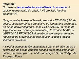 Pergunta:
No caso de apresentação espontânea do acusado, é
cabível relaxamento de prisão? Há previsão legal ou
doutrina???

Na apresentação espontânea é possível a REVOGAÇÃO da
prisão, se houver prisão preventiva ou temporária decretada.
Se ainda houver flagrante, cabe RELAXAMENTO (caso de
ilegalidade - ex: crimes permanentes). E REVOGAÇÃO ou
LIBERDADE PROVISÓRIA se não estiverem presentes os
requisitos da preventiva ou não houver vedação legal à
liberdade provisória.

A simples apresentação espontânea, por si só, não afasta a
ocorrência de prisão cautelar quando presentes elementos
outros, por exemplo os contidos no artigo 312, do Código de
Processo Penal.
 