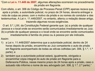 “Com a Lei n. 11.449 de 2007, algumas alterações ocorreram no procedimento
                               da prisão em flagrante.
Com efeito, o art. 306 do Código de Processo Penal (CPP) apenas rezava que,
  após a prisão, a autoridade policial, no prazo de 24 horas, deveria entregar a
 nota de culpa ao preso, com o motivo da prisão e os nomes do condutor e das
testemunhas. A Lei n. 11.449/2007, no entanto, alterou a redação desse artigo,
                        trazendo algumas novas exigências.
  O art. 5.º, LXII, da Constituição Federal garante que: (a) a prisão de qualquer
 pessoa e o local onde se encontre serão comunicados imediatamente ao Juiz;
(b) a prisão de qualquer pessoa e o local onde se encontre serão comunicados
         imediatamente à família do preso ou à pessoa por ele indicada.
Assim:
1) a Lei n. 11.449/2007 determina que a autoridade policial, dentro de 24
    horas depois da prisão, encaminhe ao Juiz competente o auto de prisão
    em flagrante acompanhado de todas as oitivas colhidas (art. 306, § 1.º, 1.ª
    parte); e
2) também que a autoridade policial estará, igualmente, obrigada a
    encaminhar cópia integral do auto de prisão em flagrante para a
    Defensoria Pública, nesse mesmo prazo de 24 horas após a prisão, caso o
    autuado não informe o nome de seu advogado (art. 306, § 1.º, 2.ª parte).”
 