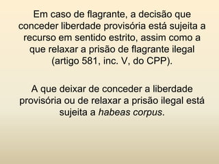 Em caso de flagrante, a decisão que
conceder liberdade provisória está sujeita a
 recurso em sentido estrito, assim como a
  que relaxar a prisão de flagrante ilegal
       (artigo 581, inc. V, do CPP).

   A que deixar de conceder a liberdade
provisória ou de relaxar a prisão ilegal está
          sujeita a habeas corpus.
 