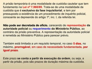 A prisão temporária é uma modalidade de custódia cautelar que tem
fundamento na Lei nº 7.960/89. Trata-se de uma modalidade de
custódia que é exclusiva da fase inquisitorial, e tem por
pressuposto a existência de um procedimento de inquérito policial,
consoante se depreende do artigo 1º, inc. I, da referida lei.

Não pode ser decretada de ofício, carecendo de representação da
autoridade policial ou requerimento do Ministério Público, ao
contrário da prisão preventiva. A representação da autoridade policial
é remetida ao Ministério Público para parecer prévio.

Também está limitada a um requisito temporal, no caso 5 dias, no
máximo, prorrogável, em caso de necessidade fundamentada, por
igual prazo.

Este prazo se conta a partir da execução da ordem, ou seja, a
partir da prisão, pois são prazos de duração máxima da custódia.
 