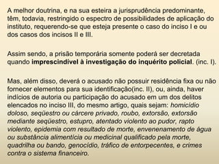 A melhor doutrina, e na sua esteira a jurisprudência predominante,
têm, todavia, restringido o espectro de possibilidades de aplicação do
instituto, requerendo-se que esteja presente o caso do inciso I e ou
dos casos dos incisos II e III.

Assim sendo, a prisão temporária somente poderá ser decretada
quando imprescindível à investigação do inquérito policial. (inc. I).

Mas, além disso, deverá o acusado não possuir residência fixa ou não
fornecer elementos para sua identificação(inc. II), ou, ainda, haver
indícios de autoria ou participação do acusado em um dos delitos
elencados no inciso III, do mesmo artigo, quais sejam: homicídio
doloso, seqüestro ou cárcere privado, roubo, extorsão, extorsão
mediante seqüestro, estupro, atentado violento ao pudor, rapto
violento, epidemia com resultado de morte, envenenamento de água
ou substância alimentícia ou medicinal qualificado pela morte,
quadrilha ou bando, genocídio, tráfico de entorpecentes, e crimes
contra o sistema financeiro.
 