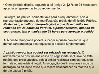 • O magistrado dispõe, segundo a lei (artigo 2, §2 º), de 24 horas para
apreciar a representação ou requerimento.

Tal regra, na prática, somente vale para o requerimento, pois a
representação depende de manifestação prévia do Ministério Público.
Neste caso, a melhor interpretação é a que deve o feito ser
remetido em 24 horas ao Parquet, e posteriormente, quando do
seu retorno, tem o magistrado 24 horas para apreciar o pedido.

 À prisão temporária poderá suceder a prisão preventiva, que
demandará presença dos requisitos e decisão fundamentada.

A prisão temporária poderá ser relaxada ou revogada. O
relaxamento se destina aos casos de ilegalidade, inclusive de falta
notória dos pressupostos, pois a prisão realizada sem os requisitos
formais ou materiais é ilegal. A revogação destina-se aos casos de
alteração da situação fática que façam desaparecer os motivos que
deram causa à prisão.
 